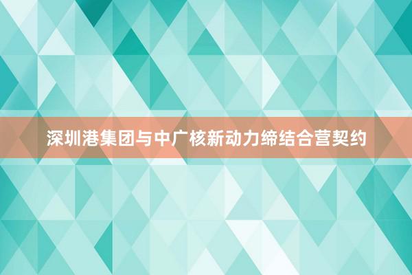 深圳港集团与中广核新动力缔结合营契约